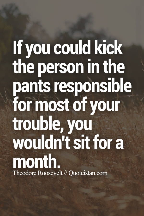 If you could kick the person in the pants responsible for most of your trouble, you wouldn't sit for a month.
