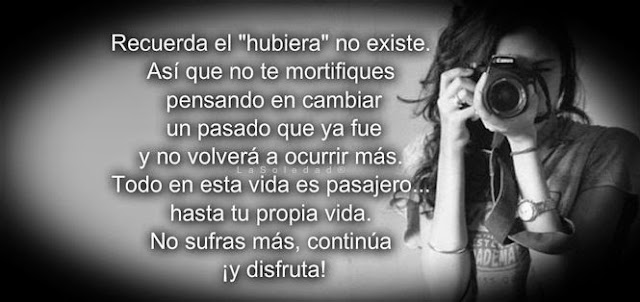 Todo es transitorio, no lo olvides. Lo único que mantendrás siempre contigo serás tú mismo. Rabindranath Tagore escribió: "Si lloras por haber perdido el sol, las lágrimas no te dejarán ver las estrellas." No trates de cambiar el pasado o de pensar en lo que pudiste haber hecho.   Recuerda que el →hubiera no existe. Así que no te mortifiques pensando en cambiar un pasado que ya fue y no volverá a ocurrir más. Todo en esta vida es pasajero... hasta tu propia vida. No sufras más, continúa ¡y disfruta!