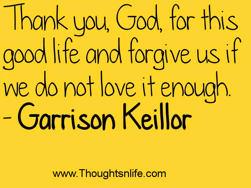 Thank you, God, for this good life and forgive us if we do not love it enough. - Garrison Keillor