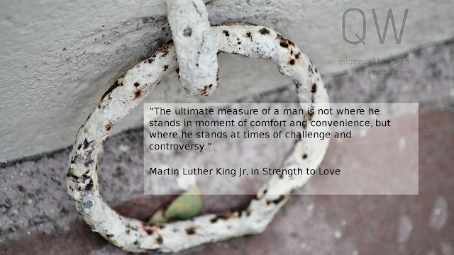 ”The ultimate measure of a man is not where he stands in moment of comfort and convenience, but where he stands at times of challenge and controversy.”  Martin Luther King Jr. in Strength to Love