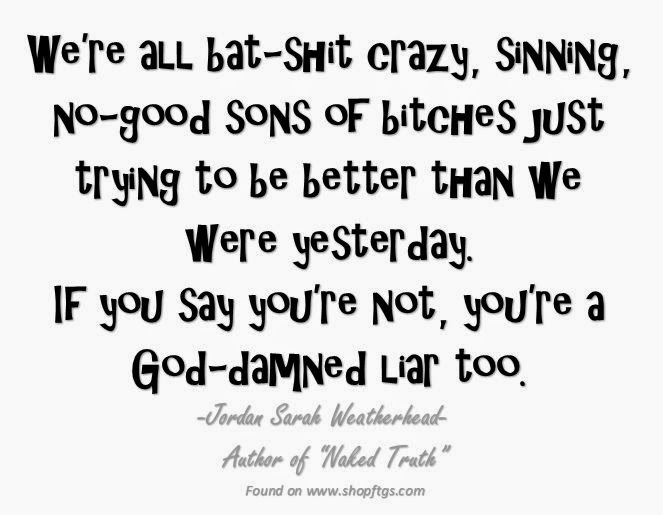 We're all bat-shit crazy, sinning, no-good sons of bitches just trying to be better than we were yesterday. If you say you're not, you're a God-damned Liar too. Jordan Sarah Weatherhead.