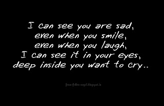 I can see you are sad, even when you smile, even when you laugh, I can see it in your eyes, deep inside you want to cry.. 