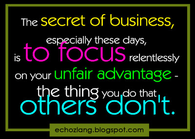 The secret of business, especially these days is to focus relentlessly on your unfair advantage- the thing you do that others don't.