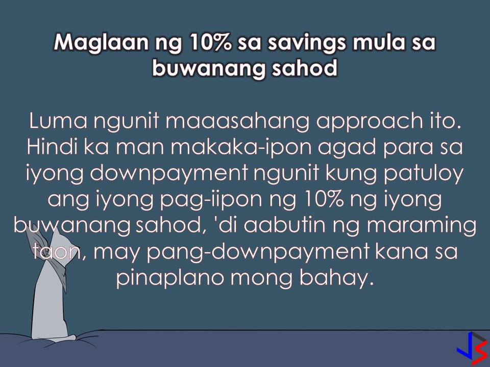 One of the most important and expensive things a person can purchase is a house. But many of us cannot afford to pay the total amount of a house at once. That is why we are planning to apply for a housing loan in Pag-IBIG or any private financial institution that offers a home loan with the lowest interest as possible.  To start with our application we need a downpayment. Be it for reservation, developer's fee or for a principal amount of your loan. Always remember that the higher the down payment, the lower your monthly amortization and interest. With this, we need to save enough for our downpayment. But how? The following are 10 tips on how to save for your home downpayment. These tips are effective especially if followed religiously.  1. Make and Set a Realistic Goal  If you are planning to apply for a housing loan or buy a house, the first thing you should do is to set a realistic amount that your financial capacity can accommodate. Financial advisors recommend the “2.5 rule”; that is, take your annual income and multiply it by 2.5. The product is the cost of the property you can afford.  For example, if your monthly take-home pay (after deductions and taxes) is Php50,000, then the price of the property you can afford is Php1.5 million. From here you can determine how much money you should have for down payment, which at 20 percent of the purchase price should be P300,000.  2. Open a Savings Account  The first and most important step to save for your down payment is to open an account where you can deposit your money. With your regular savings, you can stay on top of your finances. In that way, you can make sure your savings are dedicated to what is most important. With a separate savings account, it is harder for you to withdraw your saved money.  3. Save the Tenth Part of Your Monthly Salary  Aside from your tithing, save 10 percent of your net monthly income for your house downpayment. Remember, always pay yourself first in the form of savings. This is an old yet reliable approach to save. It will take you a long way but it won't take forever. You have to start this as soon as possible. The 10 percent of your monthly salary must be deposited into your savings account.  4. Sell Stuff You Don’t Need  Giving things you don't need is nice. But if you need money for more important things you can sell stuff you don't need at home. Just be practical. You can sell unwanted household goods or make a garage sale of your clothes and shoes you no longer use PlayStation, Xbox and other items that only collect dust and use space in your house. Put the money in your savings account.   5. Eliminate the Luxuries  If you want to fast-track your savings for your home down payment, you need to eliminate some of your luxuries. This may include once-a-week lunch at a fancy restaurant, night out with friends, new clothing every four-weeks, buying of a high-tech phone once in a while among others. Before spending your hard-earned money, ask yourself first, it is a "wants" or a "need"? Within a year, your barkada may brand you as "killjoy" but this strategy can save you a thousand of pesos aside from the sense of fulfillment and financial independence.  6. Live not within but below your means  If you live within your means, nothing left for you to save. Instead, live below your means so that you can save for your downpayment. Spend responsibly and avoid any reckless or unnecessary spending. Avoid impulsive buying and be frugal.  7. Look for a Part-time job  If you are really serious about saving for a home down payment, then you have to look for another source of income. You can use your skills and talent with this in your free-time. A part-time job like tutoring, computer repair, driving, travel guide, and other freelance work. There are websites that have listings of part-time jobs for professionals, such as WriterAccess for writers and editors, DesignCrowd for artists and graphic designers, and Elance and oDesk for everyone else.  8. Pay off Your Credit Card Debt on Time  Paying your credit card bills on time will save you on interest charges in the long term. Financial advisors recommend eliminating the use of credit card. They say if you can’t afford to pay for an item in cash, then you can’t afford it, period.   By following these tips,  you can secure your house downpayment within few years. Having a house is one of the best things we can have not just for ourselves but also for our family. For all of us who dreams a house to call our own, it is never too soon or too late to start saving. Start today and keep working towards your goal.