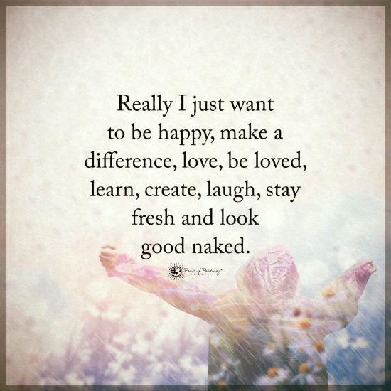 I Just Want To Be Happy Make A Difference Love Be Loved Learn Create Laugh Stay Fresh And Look Good Naked 101 Quotes