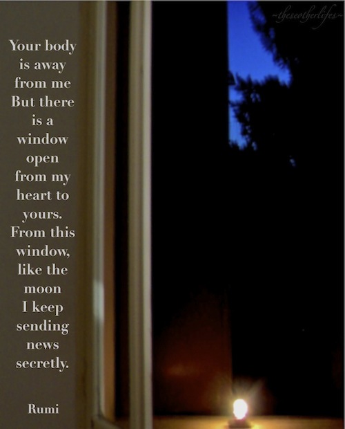 Your body is away from me But there is a window open from my heart to yours. From this window, like the moon I keep sending news secretly. - Rumi