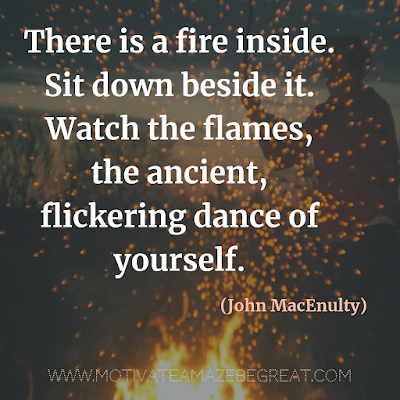 Inspirational Words Of Wisdom About Life: “There is a fire inside. Sit down beside it. Watch the flames, the ancient, flickering dance of yourself.”  - John MacEnulty