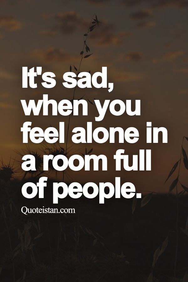It's sad, when you feel alone in a room full of people.