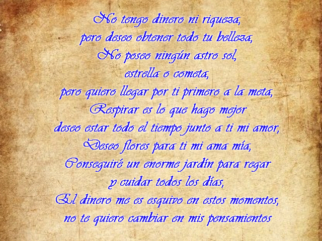 No tengo dinero ni riqueza, pero deseo obtener todo tu belleza, No poseo ningún astro sol, estrella o cometa, pero quiero llegar por ti primero a la meta, Respirar es lo que hago mejor deseo estar todo el tiempo junto a ti mi amor, Deseo flores para ti mi ama mía, Conseguiré un enorme jardín para regar y cuidar todos los días, El dinero me es esquivo en estos momentos, no te quiero cambiar en mis pensamientos No tengo dinero ni riqueza, pero deseo obtener todo tu belleza, No poseo ningún astro sol, estrella o cometa, pero quiero llegar por ti primero a la meta, Respirar es lo que hago mejor deseo estar todo el tiempo junto a ti mi amor, Deseo flores para ti mi ama mía, Conseguiré un enorme jardín para regar y cuidar todos los días, El dinero me es esquivo en estos momentos, no te quiero cambiar en mis pensamientos