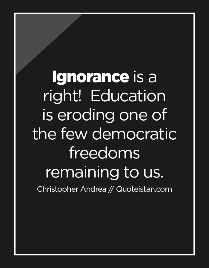 Ignorance is a right!  Education is eroding one of the few democratic freedoms remaining to us.