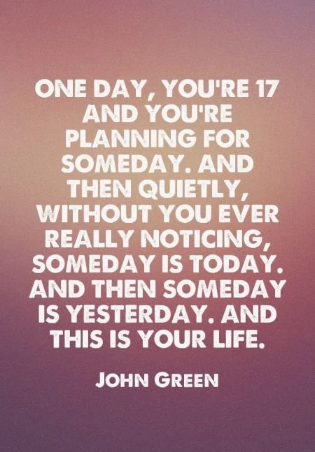 One day, you're 17 and you're planning for someday. And then quietly, without you ever really noticing, someday is today. And then someday is yesterday. And this is your life. - John Green