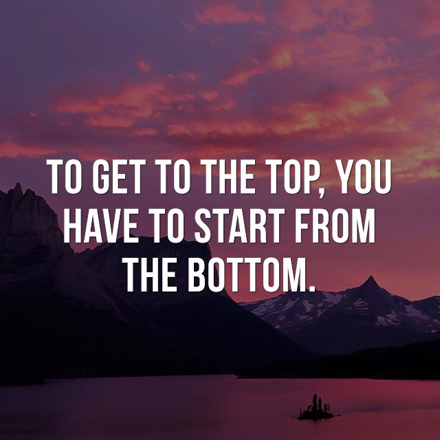 To get to the top, you have to start from the bottom. - Life Quotes