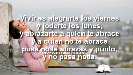 Para mí vivir es no tener prisa, contemplar las cosas, no prestar oído a las cosas ajenas, sentir curiosidad y compasión, no decir mentiras, compartir con los vivos un vaso de vino o un trozo de pan, acordarse con orgullo de la lección de los muertos. No permitir que nos humillen o nos engañen, no contestar que sí ni que no sin haber contado antes hasta cien como hacía el PATO DONALD.     Vivir es saber estar solo para aprender a estar en compañía; y vivir es explicarse y llorar. Y vivir es reírse. Vivir es caer y levantarse, y volverse a caer y volver a levantarse. ¡Vivir es alegrarte los viernes y joderte los lunes, y abrazarte a quien te abrace y a quien no te abrace pues no te abrazas y punto, y no pasa nada.!     Vivir es ir por el camino complicado, vivir es romper las reglas, vivir es tener a una persona a tu lado y que esa persona lo sea todo para ti. Vivir es disfrutar de cada momento y no arrepentirse de nada. Vivir es cometer locuras y reírse por ello. No hay dos sin tres ni mal que dure cien años  -Abrazos, Años, Arrepentimiento, Feliz Lunes, Mentiras, Momentos, Orgullo, Viernes, Enamorados de la vida, Mensajes Positivos, Dias de la semana, Feliz fin de Semana,