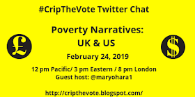 Graphic with yellow background and black text that reads: #CripTheVote Twitter Chat, Poverty Narratives: UK & US, February 24, 2019, 12 pm Pacific, 1 pm Mountain, 2 pm Central, 3 pm Eastern, 8 pm London, Guest host: @maryohara1, http://cripthevote.blogspot.com
