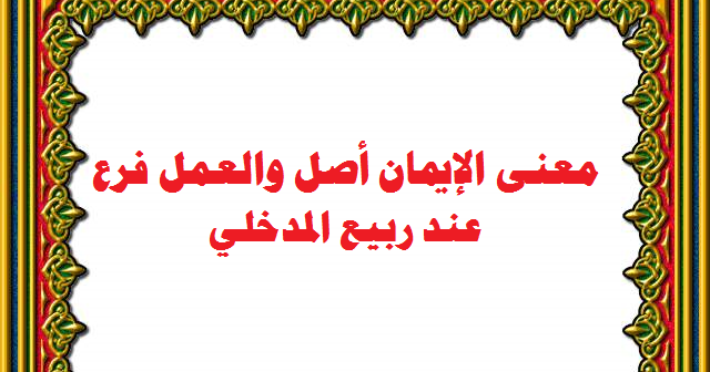 معنى الإيمان الأصل والعمل فرع عند ربيع المدخلي لأبي مصعب معاذ أبو عبد الله يوسف الزكوري.