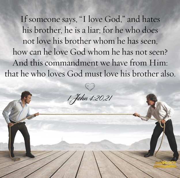 1 John 4-20-21 If anyone says, "I love God," yet hates his brother, he is a liar. For anyone who does not love his brother, whom he has seen, cannot love God, whom he has not seen. And he has given us this command: Whoever loves God must also love his brother."