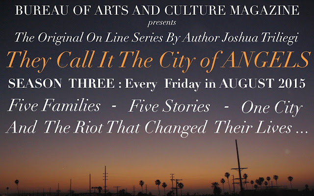 he Original Fiction Series: " THEY CALL IT THE CITY OF ANGELS," began two years ago with Season One. An interesting experiment that originally introduced five fictional families, through dozens of characters that came to life before our readers eyes, when Editor Joshua Triliegi, improvised an entire novel on a daily basis and publicly published each chapter on-line. Season Two was an entire smash hit with readers in Los Angeles, where the novel is set and quickly spread to communities around the world through google translations and word of mouth. Season Three begins in August 2015 and the same rules will apply. The entire final season will be improvised and posted publicly on a weekly basis beginning, Friday August the 7th 2015 and continuing each friday to the stories final completion of Book One. "Improvised," in this instance, means: The writer starts and finishes each section without taking any prior notes whatsoever and publishes the completed episode on all Community Sites. Season III is The Finale'. 