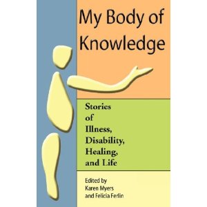 Down the left side of the cover is a pale blue block of color, with a disjointed representation of a body -- a yellow circle representing a head, and below that a teardrop shape representing a torso, and below that another oblong representing a leg. To the right, against an orange background, in large black print says, "My body of Knowledge." With the arm of the person reaching out and gesturing with an open hand to the title. Below that is a green color block that contains the subtitle: "stories of illness, disability, healing, and life." Below that is a light yellow color block that says, in black print, "Edited by Karen Myers and Felicia Ferlin."