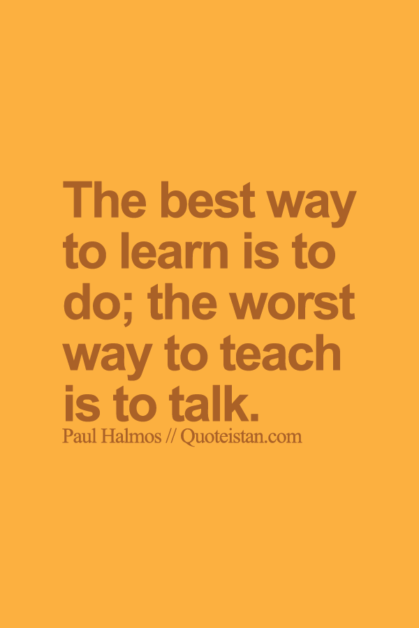 The best way to learn is to do; the worst way to teach is to talk.