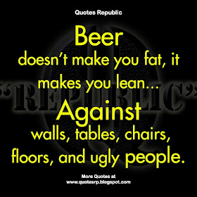 Beer doesn't make you fat, it makes you lean...   Against walls, tables, chairs, floors, and ugly people.