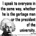 I speak to everyone in the same way, whether he is the garbage man or the president of the university. ~Albert Einstein I speak to everyone in the same way, whether he is the garbage man or the president of the university. ~Albert Einstein