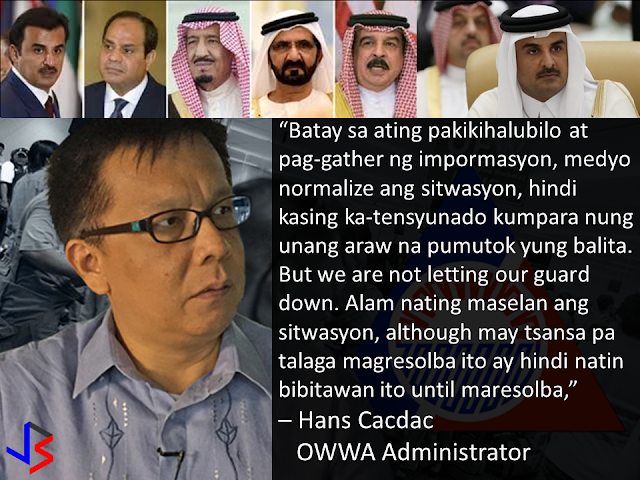 Amid the widening diplomatic rift between Qatar and its neighbors, the majority of over 200,000 Filipinos in the gulf state are deciding to stay. This was according to Overseas Workers Welfare Administration (OWWA) administrator Hans Leo Cacdac in a statement given last Saturday.  When asked if there are OFWs who wanted to go home following the ongoing diplomatic crisis affecting Qatar, Cacdac replied “None. We do not yet have those kinds of notice or even insinuations. And of course, I said we are ready for whomever it may be.”  Cacdac said the situation in Qatar remains normal, noting that the OWWA is constantly in touch with Filipinos workers.  “We are constantly observing the situation, along with DOLE (Department of Labor and Employment) and DFA (Department of Foreign Affairs). And the directive of Secretary Bello is to always be in touch with the Filipino community through direct communications or via social media or by whatever means,” Cacdac said.  “Based on our conversations and information gathering, the situation is so far normalizing, not as tension-filled compared to the day when the news broke out. But nevertheless, we are not letting our guard down. We know the situation is serious, although there is a chance that this will be resolved, we will not let go until things are resolved,” he added.  On June 5, Saudi Arabia, Egypt, the United Arab Emirates and Bahrain announced the severance of diplomatic ties with Qatar, over allegations that it is supporting terrorism.  The initial shock of the announcement sent many residents swarming grocery stores in hopes of stockpiling food. Many food delivery trucks, construction supplies and other imported goods remain idle along the Saudi-Qatari border due to the closure by Saudi Arabia - the only country sharing a land border with Qatar.  Qatar's debt-rating was downgraded by one notch from AA to AA- as the Qatari riyal fell to an 11-year low. Qatar's stocks market plunged 7.3% to their lowest level in more than a year and has plummeted 9.7%in the past 3 days.  The long term risk to residents is of course food security. Nearly 80% of Qatar's food requirements come from Gulf Arab neighbors, with only 1% being produced domestically. Even imports from outside the Gulf states usually crossing the now closed land border with Saudi Arabia.  But the Qatari Government is not worried and they are allaying the public fears about food shortage citing plentiful stocks as well as pledges from Turkey and Iran to ship food and water supplies.  Labor Secretary Bello suspended the deployment of OFWs to Qatar following news on the diplomatic crisis. The next day, the Labor secretary partially lifted the ban, allowing returning OFWs to Qatar but stopping newly-hired Filipinos from leaving.  Meanwhile, Cacdac said that the lifting of moratorium on the deployment of OFWs depends on the situation in Qatar. “Well of course the decision is with the Labor Secretary, but the basis, as far as I know, is to assure the welfare of OFWs, which means its also related to the improvement of the situation,” he said.  He added that OFWs who were not able to leave for Qatar should not worry because DOLE has its “Assist WELL program.” The Assist WELL program provides comprehensive welfare, employment, legal, and livelihood assistance to OFWs.