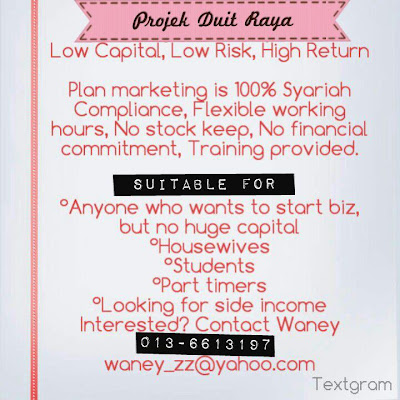 PROJEK DUIT RAYA EZ Biz Plan Low Capital, Low Risk, High Return  Plan Marketing is 100% Syariah Compliance Flexible Working Hours No Stock Keep No Financial Commitment Training Provided  Suitable for: Anyone who wants to start biz, but no huge capital Housewives Students Part timers Looking for side income  Interested? Contact Waney 013-6613197 waney_zz@yahoo.com
