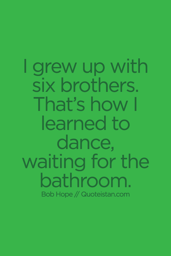I grew up with six brothers. That’s how I learned to dance, waiting for the bathroom.