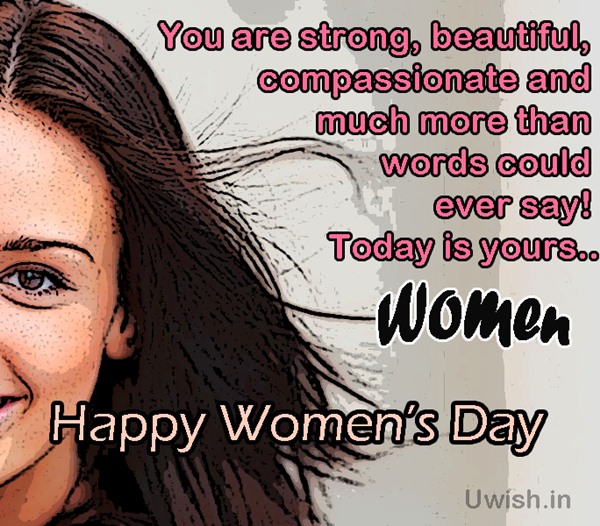 You are strong, beautiful, compassionate and much more than words could ever say!! Today is yours specially. Happy Women's Day  