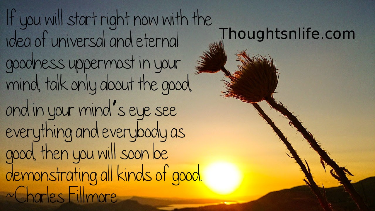 Thoughtsnlife.com: If you will start right now with the idea of universal and eternal goodness uppermost in your mind, talk only about the good, and in your mind’s eye see everything and everybody as good, then you will soon be demonstrating all kinds of good. Charles Fillmore