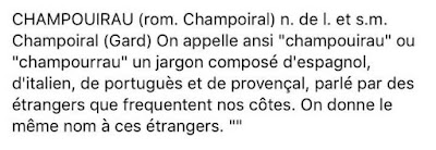 CHAMPOUIRAU (rom. Champoiral) n. de l. et s.m. Champoiral (Gard) On appelle ansi "champouirau" ou "champourrau" un jargon composé d'espagnol, d'italien, de portuguès et de provençal, parlé par des étrangers que frequentent nos côtes. On donne le même nom à ces étrangers. CHAMPOUIRAU (rom. Champoiral) n. de l. et s.m. Champoiral (Gard) On appelle ansi "champouirau" ou "champourrau" un jargon composé d'espagnol, d'italien, de portuguès et de provençal, parlé par des étrangers que frequentent nos côtes. On donne le même nom à ces étrangers.