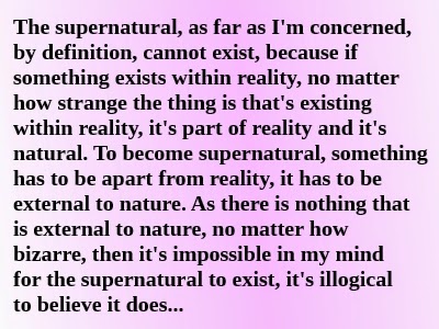 The supernatural, as far as I'm concerned, by definition, cannot exist, because if something exists within reality, no matter how strange the thing is that's existing within reality, it's part of reality and it's natural. To become supernatural, something has to be apart from reality, it has to be external to nature. As there is nothing that is external to nature, no matter how bizarre, then it's impossible in my mind for the supernatural to exist, it's illogical to believe it does... Alex Botten defines reality for his own purposes
