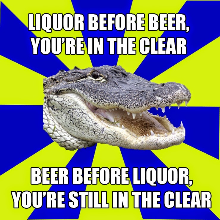 Liquor before beer you're in the clear, beer before liquor you're still
