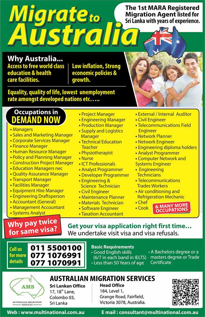 Australian Migration Services (AMS) is a Migration Law Firm registered with the Australian Migration Agents Registration Authority (MARA) in Australia to provide Australian immigration assistance for Australia and Overseas residents.  AMS is the first listed (registered) Migration Agent’s office in Sri Lanka in the “Register of Agents” of MARA (since 2003). Our main office, Multinational Migration Services (MMS) is in Melbourne, Australia, and our Sri Lankan office is located in Colombo, Sri Lanka.  We, as a registered migration agent cannot afford to make mistakes or be unprofessional, for if we fail to meet the strict criteria set by MARA, we stand to lose our registration. However, since registration with MARA is not essential for offshore agents, many illegal and unqualified ‘agents’ are operating in Australia and overseas resulting in applicants’ dreams being shattered. It is always in our best interest to ensure that your application succeeds!  Unlike most other agents we exclusively handle Australian Visas, and therefore, we are specialists on Australian Migration matters. Our advisory panel consists of Migration Agents, Lawyers, Ex-Skills Assessors, and other well qualified professionals such as Accountants, Tax consultants, and Investment Advisors.  We offer you a friendly and affordable service with dedication, integrity, confidentiality using our outstanding migration expertise and a wealth of experience.  We prepare and lodge a perfect Australian visa application using state of the art technology with the support of qualified professionals.  We also handle many other Australian Visa Categories such as visit, business, student, student dependent, spouse, parent, distinguished talent, and we also handle appeals including (MRT) with a very high success rate.  We are also Authorised and registered with the Australian Department of Immigration and Citizenship (DIAC) to lodge electronic applications for many categories for faster results.  Above all, we realize that you have an aspiration… a dream. We take great pride and satisfaction by assisting you to realize that dream.