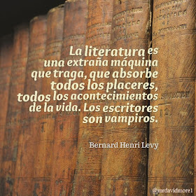 La literatura es una extraña máquina que traga, que absorbe todos los placeres, todos los acontecimientos de la vida. Los escritores son vampiros. Bernard Henri Levy (1948- ). Filósofo y escritor francés.