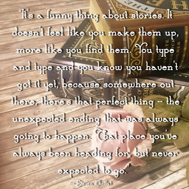It´s a funny thing about stories. It doesn´t feel like you make them up, more like you find them. You type and type and you know you haven´t got it yet, because somewhere out there, there´s that perfect thing - the unexpected ending that was always going to happen. That place you´ve always been heading for but never expected to go. - Steven Moffat