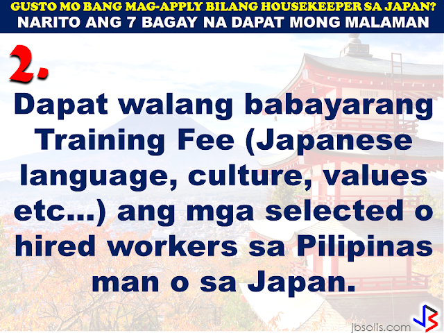 JAPAN has started hiring Filipino Housekeepers (household workers), but only for certain strategic economic zones (starting in KANAGAWA and OSAKA prefectures).   Currently,there are only 2 licensed Philippine agencies with approved job orders for Filipino housekeepers issued by the POEA, (Magsaysay and Studio Kay International Corp.)  Therefore, be wary of unlicensed recruiters, travel agents, consultancy firms, training centers which might be promising moon & stars, relative to this opportunity. Beware! They are not authorized to recruit and deploy workers for Japan.        If you are applying for housekeeping jobs for Japan, here are 7 things you need to know:      1) NO Placement fee.     2) Training fee (Japanese language, culture, values) here, and in Japan, is @ NO cost to selected/hired workers    3) Maximum 3 years contract.   7 THINGS TO KNOW WHEN APPLYING FOR HOUSEKEEPING JOB IN JAPAN  4) LIVE-OUT arrangement (dorm or staffhouse provided by Japanese Accepting Org.)        5) flexible work hours, with guaranteed 35 paid hours per week, and 1 day off weekly.           6) JPY905/hour as salary.        7) Statutory deductions in Japan, are deducted from salary:  ~ applicable taxes & insurances ~ housing expenses  ~ utilities  Refrain from doing transactions from any recruitment agencies with policies not compliant with the abovementioned terms and conditions. Be smart! Do not be  a victim.  Source: Memo Circular issued & EC for Housekeepers approved by POEA last year