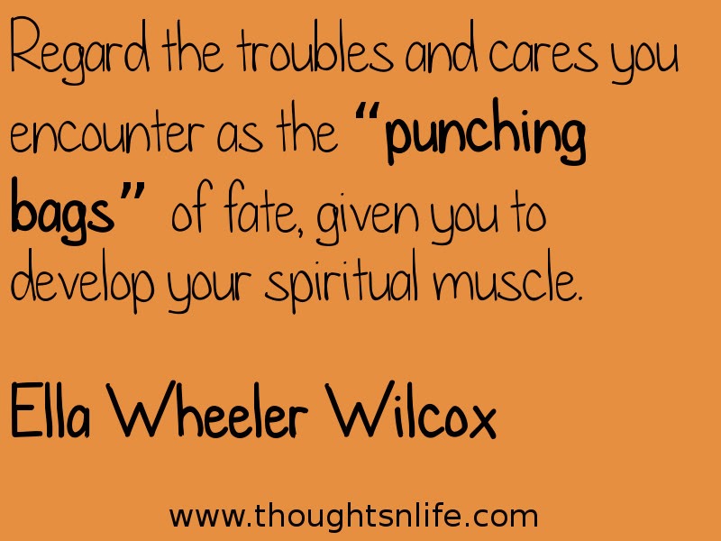 Thoughtsnlife:Regard the troubles and cares you encounter as the “punching bags” of fate, given you to develop your spiritual muscle. Ella Wheeler Wilcox
