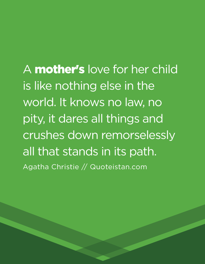 A mother's love for her child is like nothing else in the world. It knows no law, no pity, it dares all things and crushes down remorselessly all that stands in its path.
