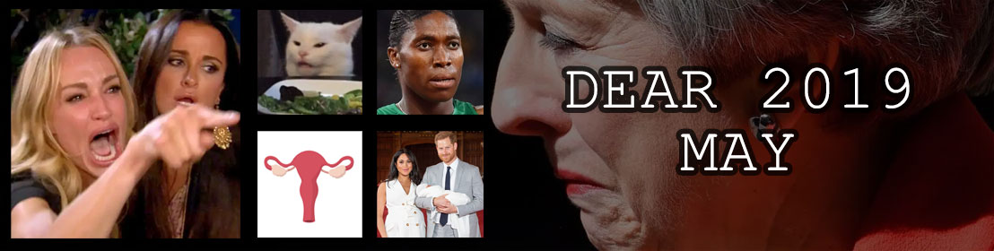 Dear 2019, May: Theresa May resigns as UK Prime Minister; women yelling at a cat becomes a big deal; Caster Semenya is too much like a man apparently; Abortion laws go crazy in the US; Prince Harry and Meghan have a bebe boy