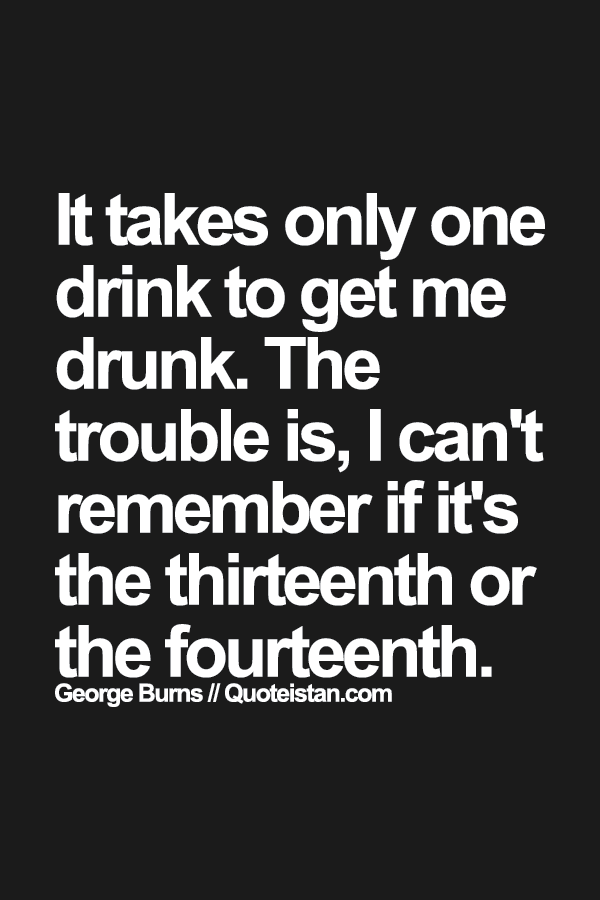 It takes only one drink to get me drunk. The trouble is, I can't remember if it's the thirteenth or the fourteenth.