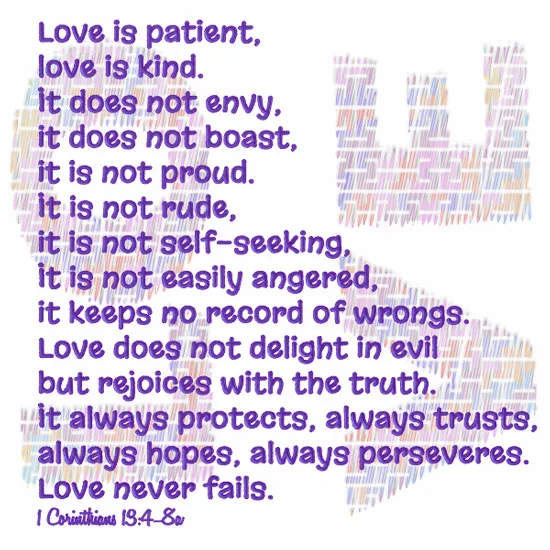 Love is patient, love is kind. It does not envy, it does not boast, it is not proud. 5 It does not dishonor others, it is not self-seeking, it is not easily angered, it keeps no record of wrongs. 6 Love does not delight in evil but rejoices with the truth. 7 It always protects, always trusts, always hopes, always perseveres.  8 Love never fails.