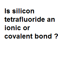 Is silicon tetrafluoride an ionic or covalent bond ?