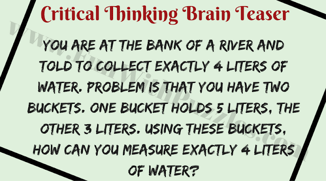 Critical Thinking Brain Teaser:  You are at the bank of a river and told to collect exactly 4 liters of water. Problem is that you have two buckets. One bucket holds 5 liters, the other 3 liters. Using these buckets, how can you measure exactly 4 liters of water?