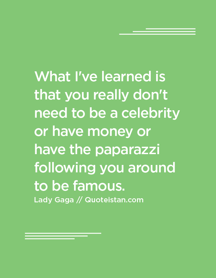 What I've learned is that you really don't need to be a celebrity or have money or have the paparazzi following you around to be famous.