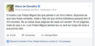 Professor Olavo de Carvalho. O ilustre Luiz Felipe Miguel diz que jamais li um livro inteiro. Supondo-se que isso fosse verdade, resta o fato de que minha biblioteca pessoal tem 8 mil volumes. Se eu lesse duas páginas de cada um seriam 16 mil páginas, mais do que o sr. Luiz Felipe Miguel jamais leu ou lerá ao longo de toda a sua porca vida.