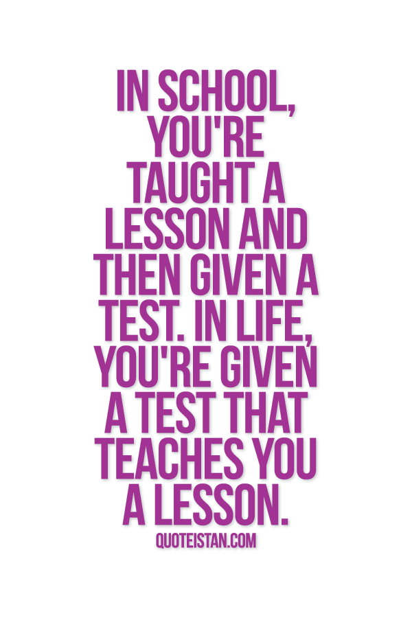In school, you're taught a lesson and then given a test. In life, you're given a test that teaches you a lesson.