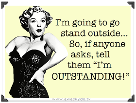I'm going to go stand outside, So, if anyone asks, tell them I'm outstanding