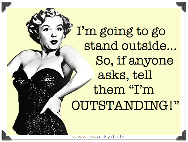 I'm going to go stand outside, So, if anyone asks, tell them I'm outstanding