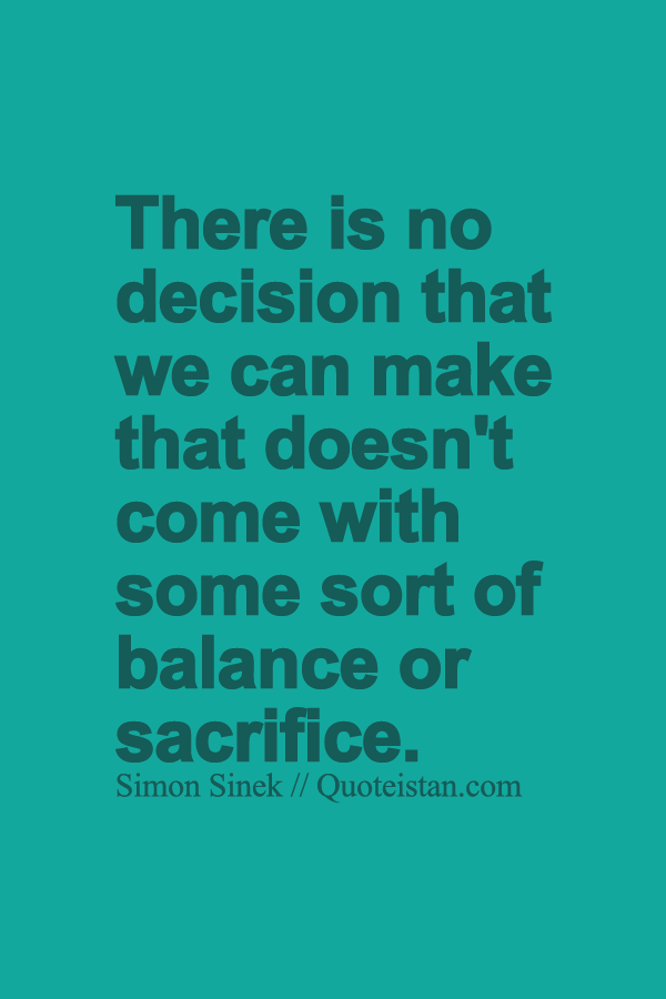 There is no decision that we can make that doesn't come with some sort of balance or sacrifice.